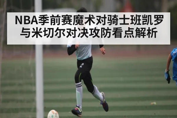 NBA季前赛魔术对骑士班凯罗与米切尔对决攻防看点解析（KAIYUN）
