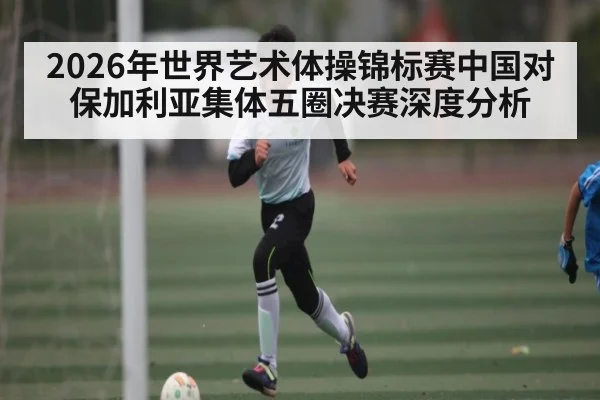 2026年世界艺术体操锦标赛中国对保加利亚集体五圈决赛深度分析（KAIYUN）