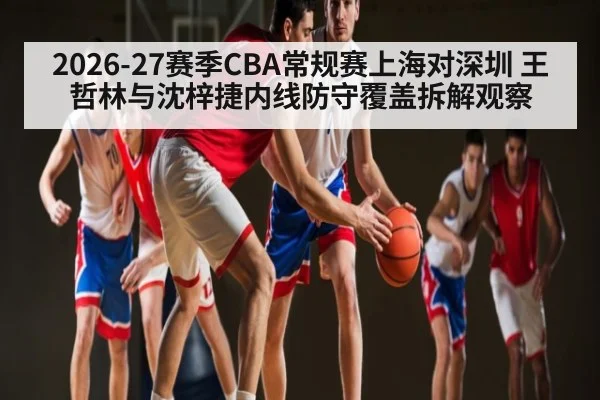 2026-27赛季CBA常规赛上海对深圳 王哲林与沈梓捷内线防守覆盖拆解观察